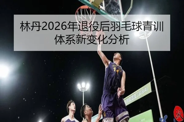 林丹2026年退役后羽毛球青训体系新变化分析