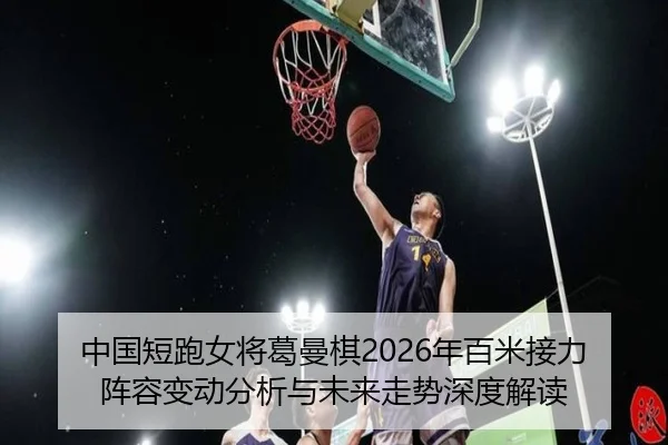 中国短跑女将葛曼棋2026年百米接力阵容变动分析与未来走势深度解读